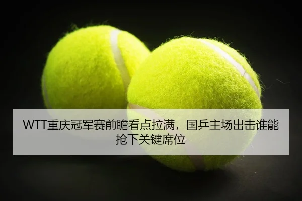 WTT重庆冠军赛前瞻看点拉满，国乒主场出击谁能抢下关键席位