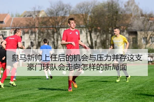 皇马新帅上任后的机会与压力并存这支豪门球队会走向怎样的新局面