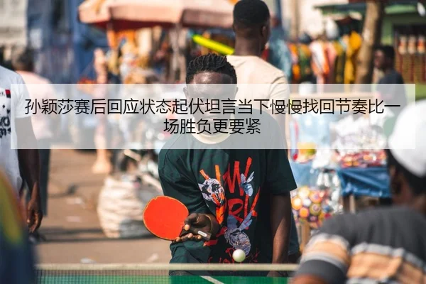 孙颖莎赛后回应状态起伏坦言当下慢慢找回节奏比一场胜负更要紧