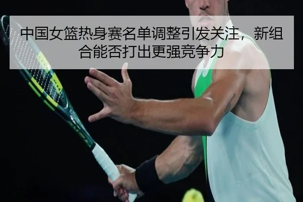 中国女篮热身赛名单调整引发关注，新组合能否打出更强竞争力